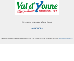 val-dyonne-immo.com: Val d'Yonne Immobilier
Agence Val d'Yonne Immobilier. 20 avenue gambetta. 89300 Joigny. Achat, vente, transaction : maison - terrain  - longere - fermette - pavillon - villa - appartement - propriete. 89400 - 89330 - 89110 - bourgogne – jovinien.