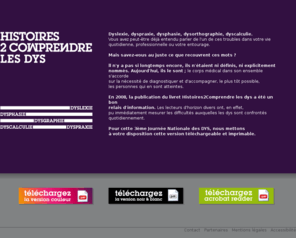 histoires2comprendre.com: Histoires de Comprendre les DYS : La dyslexie, la dyspraxie, la dysphasie, la dysorthographie, la dyscalculie.
Pour cette 3ème Journée Nationale des dys, nous mettons à votre disposition une version téléchargeable et imprimable du livret Histoires2Comprendre les dys.