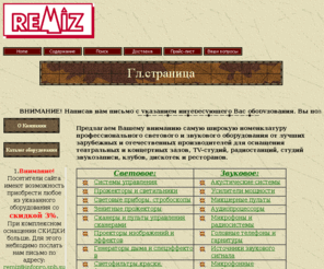 remiz.net: Ремиз ЛТД. Световое и звуковое оборудование
для клубов,дискотек, театров,концертных
залов,ресторанов,баров,кафе.
Продажа профессионального оборудования для шоу-бизнеса.
Концертное и студийное звуковое оборудование. 
Световые приборы для театров, концертных залов, дискотек. 
Музыкальные инструменты. Профессиональная студия звукозаписи. 
Техническое обслуживание концертных шоу-программ.