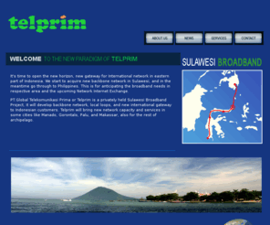 telprim.com: Telprim
Telprim state-of-the-art fibre network in Sulawesi, Indonesia, with cable landing stations in Manado. Telprim system also includes a fully protected terrestrial ring that links the Manado and Makassar 
stations via Palu in Sulawesi. On this network, 
Telprim provides both protected and unprotected Optical Level Services, TDM or Electrical Services and Dedicated Ethernet and SDH, and E1 aswell.