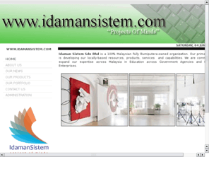 idamansistem.com: Idaman Sistem Sdn. Bhd. © 2008-2011
Idaman Sistem Sdn Bhd (hereinafter will be called Idaman Sistem ) is a 100% Malaysian Fully Bumiputera-owned organization. Our primary vision is developing our locally-based resources, products, services  and capabilities. We are committing to expand our expertise across Malaysia in Education across Government Agencies and Business Enterprises.