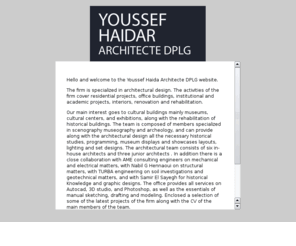 youssefhaidar.com: YOUSSEF HAIDAR ARCHITECT DPLG
The firm is specialized in architectural design. The activities of the firm cover residential projects, office buildings, institutional and academic projects, interiors, renovation and rehabilitation.

Our main interest goes to cultural buildings mainly museums, cultural centers, and exhibitions, along with the rehabilitation of historical buildings.
