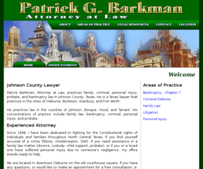 barkmanlawyer.com: Patrick G. Barkman :: Cleburne, Texas :: Attorney at Law
Patrick Barkman, Attorney at Law, practices family, criminal, personal injury, probate, and bankruptcy law in Johnson County, Texas.  He is a Texas lawyer that practices in the cities of Cleburne, Burleson, Granbury, and Fort Worth. He practices law in the counties of Johnson, Bosque, Hood, and Tarrant. His concentrations of practice include family law, bankruptcy, criminal, personal injury, and probate.