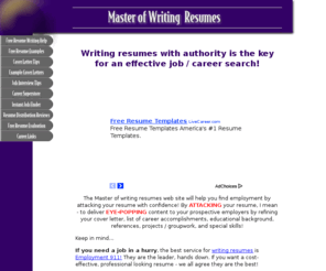 master-of-writing-resumes.com: Writing resumes  how to achieve mastery at writing your resume
Writing resumes with authority is the key for an effective job / career search! The Mastery of writing resumes web site will help you find employment by attacking your resume with confidence!