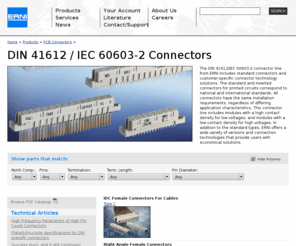 din-connectors.net: Connectors ::  DIN Connector (DIN 41612 / IEC 60603-2)
The DIN 41612/IEC 60603-2 connector line from ERNI includes standard connectors and customer-specific connector technology solutions. The standard and inverted connectors for printed circuits correspond to national and international standards. All connectors have the same installation requirements, regardless of differing application characteristics. This connector line includes modules with a high contact density for low voltages; and modules with a low contact density for high voltages. In addition to the standard types, ERNI offers a wide variety of versions and connection technologies that provide users with economical solutions.