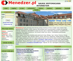 menedzer.pl: Szkola przez Internet, szkola online :: Menedzer.PL :: nauczanie przez Internet
Szkoła przez Internet, szkoła online. Menedzer.pl jest pierwszą internetową szkołą średnią w Polsce! Dzięki nam możesz mięć wykształcenie średnie i zrobić maturę. Konsultujesz się z nauczycielami w szkole lub poprzez internet. Następnie samodzielnie uczysz się przy użyciu materiałów zawartych na platformę w dogodnym dla siebie momencie i nie musisz ruszać się z domu. Zdobędziesz państwowe świadectwo dojrzałości.