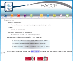 haccp.fr: HACCP Groupe
De l'audit à la maîtrise de la traçabilité, de la formation au contrôle des Bonnes Pratiques d'hygiène, l'ambition d'HACCP Groupe est de mettre à la disposition des professionnels de l'agro-alimentaire une équipe proche du terrain, privilégiant le conseil à la simple analyse de l'aliment.