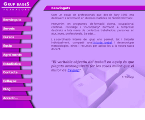 laformacio.com: Grup Bages Formadors
Un equip de professionals, que des de l'any
1991, ens dediquem a la formació en diverses matèries de l'àmbit informàtic. Intervenim en 
programes de formació oberta, ocupacional, contínua (FORCEM), reciclatge i in-company
(formació a l'empresa) destinats a tota mena de col·lectius: treballadors,
persones en atur, joves, professionals, 3a edat, ... 