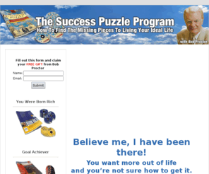 thesuccesspuzzleprogram.com: Bob Proctor | The Success Puzzle | Success Puzzle | The Secret | Law of Attraction
Bob Proctor from the movie The Secret will teach you how to achieve maximum success in all areas of life with The Success Puzzle.  Bob Proctor puts all of the pieces together in The Success Puzzle for you to have abundance in all areas of your life with the Law of Attraction.