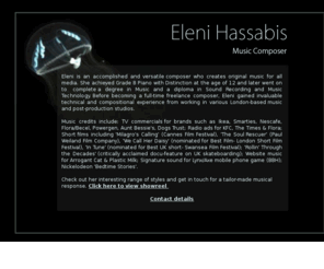 elenihassabis.com: Eleni Hassabis - Music Composer
Eleni Hassabis is a London based music composer who's credits include a Short film Milagros Calling premiered at The Cannes Film Festival, Nescafe TV commercial, Powergen Ident for ITV, KFC and The Times Radio Ads and original music scored for the critically acclaimed docu-feature on British skateboarding Rollin Through the Decades.