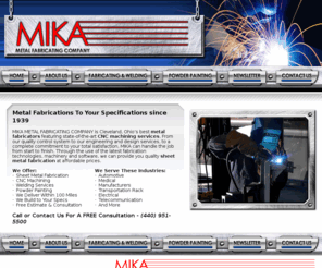 metalfabricatorsinc.net: Metal Fabricators | Metal Fabricating | Metal Fabrication | Sheet Metal Fabricators | Metal Fabricators Cleveland | Metal Fabricators Akron | Metal Fabricators Ohio
MIKA Metal Fabricating Company is Cleveland, Ohios best metal fabricators featuring state-of-the-art CNC machining services. From our quality control system to our engineering and design services, to a complete commitment to your total satisfaction, MIKA can handle the job from start to finish. Through the use of the latest fabrication technologies, machinery and software, we can provide you quality sheet metal fabrication at affordable prices. We offer Sheet Metal Fabrication, CNC Machining, Welding Services, Powder Painting, We Deliver Within 100 Miles, We Build to Your Specifications, Free Estimates and Consultation. We Serve the following Industries: Automotive, Medical, Manufacturers, Transportation Rack, Electrical, Telecommunications and More.