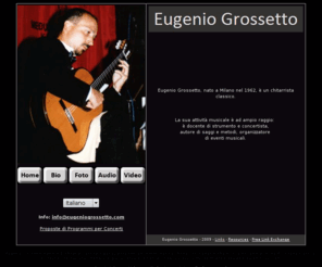 eugeniogrossetto.com: Eugenio Grossetto maestro di chitarra classica concerti eventi musicali
Eugenio Grossetto concertista solista di chitarra classica effettua concerti con importanti orchestre da camera. Maestro di chitarra classica organizzatore di eventi musicali membro di giuria in importanti concorsi nazionali ed internazionali. Corso di chitarra lezioni di chitarra Monza Milano.