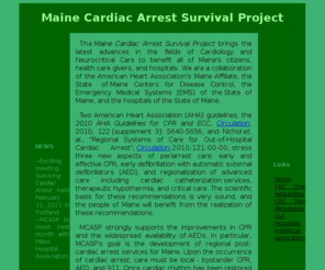 mcasp.org: Maine Cardiac Arrest Survival Project
The Maine Cardiac Arrest Survival
        Project is a collaboration to improve survival and neurological recovery
        for patients who experience sudden cardiac arrest.