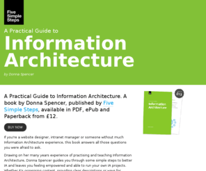 practical-ia.com: A Practical Guide to Information Architecture. A book by Donna Spencer, published by Five Simple Steps.
Five Simple Steps publishes beautifully simple, practical books for the web professional. From UX and IA, to content strategy, typography and copywriting. Five Simple Steps publishes eBooks, ePub and paperback versions.