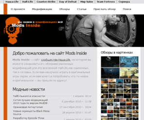 mods-inside.ru: Добро пожаловать на сайт Mods Inside
Mods Inside - сайт с обзорами модификаций для игр вселенной Half-Life (Half-Life 2, Episode1, Episode 2, Counter-Strike, Team Fortress, Day Of Defead), как одиночных, так и сетевых. Обзоры, статьи по околомодной тематике.