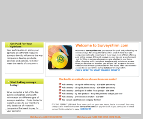 surveysfirm.com: SurveysFirm.com - Best paid online surveys - Top paid online survey company
Best paid online surveys - Top paid online survey company. SurveysFirm.com provides a quality resource for consumers, professionals, and businesspeople alike who want to get paid for taking paid online surveys, giving their opinions, taking polls, participating in focus groups, and product and service testing. Visit us now!!