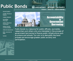 publicbonds.org: Public Bonds - Infrastructure, Prisons, Schools
Public Bonds is a resource for public officials, journalists, researchers and others who are interested in the process of government borrowing to finance public infrastructure such as prisons and schools. Our aim is to demystify the bond process and encourage greater public scrutiny and participation.