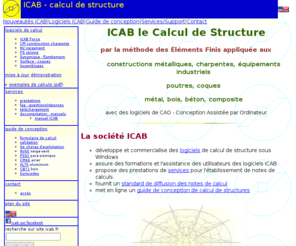 icab.fr: ICAB calcul de structure - methode des elements finis
ICAB logiciel de calcul de structure sous Windows par la methode des elements
finis appliquee aux constructions metalliques charpentes, equipements industriels, avec des logiciels de CAO (Conception assistee par ordinateur)