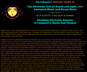 ronpellegrinoselectronicartsproductions.org: Ron Pellegrino and The Electronic Arts of Sound and Light
Ron Pellegrino, algorithms, music composition, music theory, emergent music, visual music, cyberspirits, music synthesizers, realizing electronic dreams, Pythagoras, aesthetics of music, laser animation, audio engineering, video art, psychophysics, real time composition, omnimedia, electronic arts of sound and light, matrix alignment, audio compression, sonification, graphic scores, complexity theory, Taoist magic forms, resonance, perception, multimedia, morphology, Lissajous figures, oscilloscope, heterophony, entrainment, Fairlight Voicetracker, creativity software, ArtMatic, MetaSynth, alchemy in the arts, fluid dynamics, systems design, memory, generative software, experimental music, video feedback..