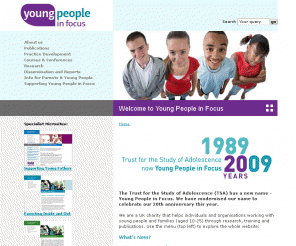 studyofadolescence.org.uk: Young People in Focus
Young People in Focus is an applied research and training organisation dedicated to furthering the positive contribution that young people make to society. YPF works primarily in five main areas, namely health, family and parenting, communication, social action and youth justice. The organisation places a special emphasis on dissemination, and to this end has an active conference and training programme, and a thriving publications department