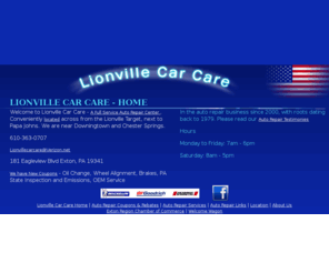 lionvillecarcare.com: Lionville Car Care - Auto Repair, Tires, Brakes, Oil Change, Tune Up, PA State Inspection, Emissions, Wheel Alignment, Alignment, Lionville PA, Exton PA, Downingtown PA, Malvern PA, Eagle PA, Elverson PA, Frazer PA, Honey Brook PA, Chesterbrook PA, Phoenixville PA, West Chester PA, Coatesville PA, Chester Springs PA, Kennett Square PA, Chester County PA, King of Prussia PA, Wayne PA, Oxford PA, Thorndale PA, West Grove PA, Romansville PA, Car Repair, 19341, Coupons
Lionville Car Care - A full service automobile repair and service facility. Open since 2000, with roots dating back to 1979.