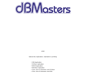 dbmasters.co.uk: CD : DVD : duplication : replication
dBMasters CD & DVD Duplication & Replication Service offers short-run PQ-encoded Red-book audio CD duplication (CDR), short-run data CD duplication (CDR), large-run audio CD replication (pressed CD-DA), large-run data CD-Rom replication (pressed CD-Rom), short-run DVD duplication (DVD-R), large-run DVD replication (pressed DVD-Rom), in 12cm, 8cm & business card formats for both CD & DVD from various sources including CD, DVD, DAT, MiniDisc, Zip, floppy, cassette etc. 