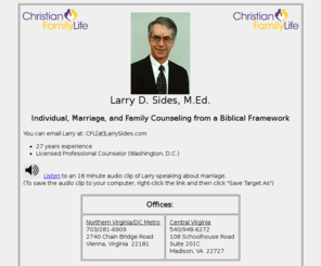 larrysides.com: Larry Sides - Individual, Marriage, and Family Counseling from a Biblical Framework
Larry Sides - Individual, Marriage, and Family Counseling from a Biblical Framework.
Non-profit counseling through Christian Family Life.  Serving northern and central Virginia with offices in Vienna and Madison.