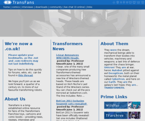 transfans.com: TransFans.co.uk - Anything else would be illogical
Transfans is a long-established online community for fans of the Transformers franchise toys, cartoons and comic books- providing news, reviews, interviews and discussion with a vibrant community of thousands of registered users!