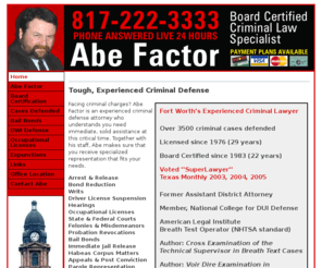 abefactor.com: Abe Factor - abefactor.com
Abe Factor is a board-certified criminal defense attorney in Fort Worth, Texas with over 3500 criminal cases defended. Licensed since 1976, board certified since 1983. Voted SuperLawyer by his peers in 2003, 2004,  and 2005.  Abe is a former assistant district attorney; Member, National College for DUI Defense; American Legal Institute Breath Test Operator (NHTSA standard); and author of: Cross Examination of the Technical Supervisor in Breath Text Cases and Voir Dire Examination in Driving While Intoxicated Cases.