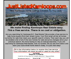 justlistedkamloops.com: Kamloops BC Real Estate Listings - New instant MLS homes emailed to you daily for free!
Searching for Kamloops BC Real Estate? This is a free service to help home buyers find their dream home. We will email you daily with a list of homes that meet your specific search criteria. Instant results with no obligation.