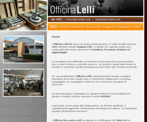 officinalelli.com: Officina Meccanica Lelli
L'Officina Lelli Srl opera nel campo metalmeccanico. 
E' stata fondata nell'anno 1952 dall'allora titolare Angiolo Lelli. 
Le attività che l'azienda svolge sono rivolte particolarmente a lavorazioni di tornitura, fresatura, foratura ed aggiustaggio.
Le lavorazioni sono effettuate su macchine di precisione tra le quali annovera torni e centri di lavoro a controllo numerico.