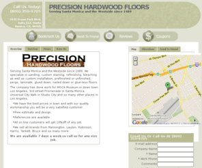 precision-hardwoodfloors.com: Precision Hardwood Floors - 3435 Ocean Park Blvd. Suite 112, Santa Monica, CA, 90405 - (800) 359-9705
<p> <center> <img src="../Logo1.png" width="255" height="52" alt="hardwood floors" /> </center> </p> 
<p> Serving Santa Monica and the Westside since 1989. We specialize in sanding, custom staining, refinishing, bleaching as well as custom installation, prefinished or unfinished, pergo, laminate, glued down, nailed down or glue-less floors.
  
</p> 
<p> The company has done work for MOCA Museum in down town Los Angeles, 3rd street Promenade in Santa Monica, Universal City Walk in Studio City and so many other places in Los Angeles.  </p> 
<p>    *We have the best prices in town and with our quality workmanship you will be a very satisfied customer. </p> 
<p>    *Free estimate and design. </p> 
<p>    *References are available.  </p> 
<p>    *All on line customers will get 10%off of any job.  </p> 
<p>    *We sell all brands from Mannington, Lauzon, Robinson, Harris, Tarkett, Bruce and so many more.  </p> 
<p> <center> 
  <strong> We are available 7 days a week so call us for any size job. </strong> 
</center> </p> 
