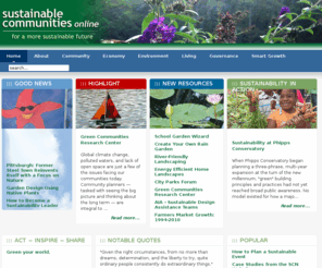 sustainable.org: Sustainable Communities Online
The Sustainable Communities Network website connects citizens with the resources they need to implement innovative processes and programs to restore the economic, environmental, and social health and vitality of their communities. It addresses a wide range of issues related to community sustainability, including creating communities, smart growth, growing a sustainable economy, protecting natural resources, living sustainably, and governing communities. In addition it gives case studies, resources, related Web sites, links to relevant sites, events calendars, and suggested reading.