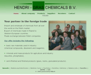 gras-chem.com: Chemical resources, minerals, chemicals - Hendri-Gras - Import, wholesale...
Import and wholesale (chemicals resources, minerals, chemicals, chemical compounds, dissolvent, reagents, bauxites, phosphates, glues, resins, granulated products) from all over the world. Export of polish production and trade exchange - Hendri-Gras Chemicals.