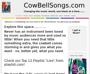 cowbellsongs.com: Welcome to Cowbellsongs.com now home of the "World Famous" Cow Bell Song List Database! | CowBellSongs.com | Klanker
Never has an instrument been loved by music audiences more and used so little! When you need that little something extra, the cowbell comes storming in and gives you what you want - no, better yet, what you need.