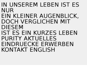 purity.at: PURITY
in unserem leben ist es nur ein kleiner augenblick,
    doch verglichen mit diesem ist es ein kurzes leben