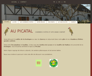 aupicatal.com: Picatal - gîte et chambres d'hôtes en Dordogne
Venez découvrir la vallée de la Dordogne au cur du Quercy en séjournant dans notre gîte et nos chambres dhôtes grands conforts. Situé entre Rocamadour et Souillac, à deux pas des Grottes de Lacave et du Gouffre de Padirac et à proximité de la Dordogne, vous trouverez sérénité et repos au Picatal. Notre région regorge de trésors culturels, de sentiers pittoresques et de bonnes tables.Nous vous invitons à parcourir notre site afin de découvrir nos prestations.