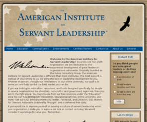 americaleads.org: Welcome to the American Institute for Servant Leadership
"Exponentially Developing Great Leaders" Welcome to the American Institute for Servant Leadership!  As a 501-C3 non-profit organization, we are dedicated to the exponential development of great leaders in organizations nationwide. Originally founded as the Euliss Consulting Group, the American Institute of Servant Leadership is different than most institutes. The most evident is, instead of you coming to us, we bring the best in leadership development to you. Whether in person, through our newsletters, or our online university, our goal is to serve you and help you be the best leader you can be.