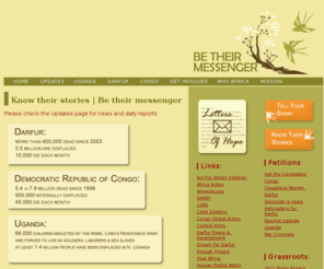 betheirmessenger.org: Be Their Messenger | Home
BeTheirMessenger.org is a resource website to help raise awareness of the conflicts in Darfur, Uganda and the Congo. Get involved. Know their stories | Send their message