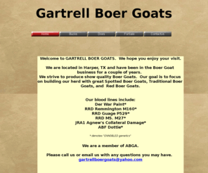 gartrellboergoats.com: Gartrell Boer Goats
Gartrell Boer Goats We are located in Harper, TX.We strive to produce show quality Boer Goats.Our goal is to focus on building our herd with great Spotted Boer Goats, Traditional Boer Goats, and Red Boer Goats