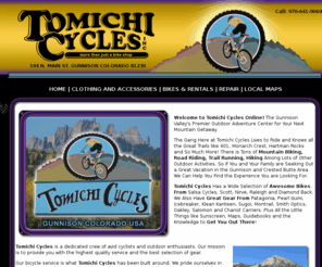 tomichicycles.com: Tomichi Cycles | Bikes and Rentals | Gunnison Colorado
Tomichi Cycles Has a Wide Selection of Awesome Bikes From Salsa Cycles, Scott, Nirve, Raleigh and Diamond Back. We Also Have Great Gear From Patagonia, Pearl Izumi, Icebreaker, Klean Kanteen, Sugoi, Montrail, Smith Optics, Oakley, Salomon and Chariot Carriers. Plus All the Little Things like Sunscreen, Maps, Guidebooks and the Knowledge to Get You Out There!