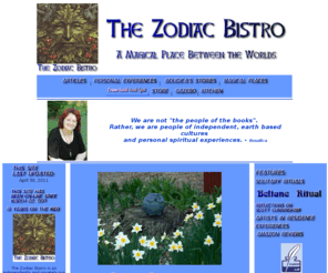 zodiacbistro.com: The Zodiac Bistro Home Page
articles, stories, rituals, discussion about paganism, witchcraft and Solitary Wiccan Practice, Boudica's Books Store, crone geek tech spot,pagan, witchcraft, craft, Wiccan books for sale, pagan community artists, pagan book reviews, Boudica's Kitchen, Boudica's Gazebo, Reflections on Scott Cunningham, Cunningham Tradition of Solitary Wicca, Reiki