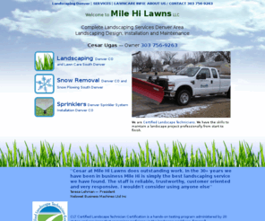 milehilawns.com: Landscaping Denver Colorado Sprinkler Systems Denver Lawn Care Denver Snow Removal Denver Snow Plowing Denver Co
Mile Hi Lawns Landscaping and Snow Removal, has 20 Years Experience Providing Denver Colorado With Commercial and Residential landscaping lawn care and Snow Removal. Winter services include snow plowing, snow removal, commercial snow removal, ice control, de-icing products, sidewalk snow clearing, sidewalk snow removal, snow removal safety, Snow Removal Denver Co and Colorado Snow Removal Spring landscape clean ups Summer sprinkler installation, lawn mowing, landscaping and lawn care. Fall lawn aeration landscape winterizing 