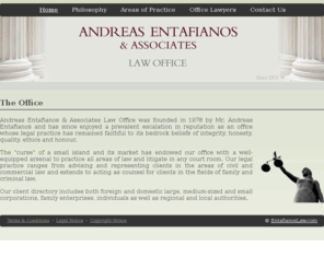 entafianoslaw.com: Andreas Entafianos & Associates Law Office - Nicosia
Andreas Entafianos & Associates Law Office was founded in 1978 by Mr. Andreas Entafianos and has since enjoyed a prevalent escalation in reputation as an office whose legal practice has remained faithful to its bedrock beliefs of integrity, honesty, quality, ethics and honour.