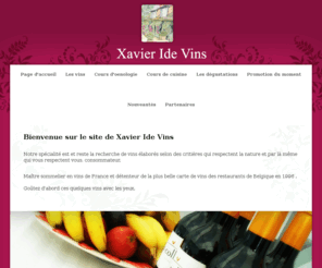 idevins.com: Xavier Ide Vins
Notre spcialit est et reste la recherche de vins labors selon des critires qui respectent la nature et par l mme qui vous respectent vous, consommateur. Je suis matre sommelier en vins de France et dtenteur de la plus belle carte de vins des restaurants de Belgique en 1996.