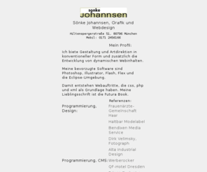 johannsen-web.info: Sönke Johannsen Grafik und Webdesign
Sönke Johannsen ist selbständiger Grafiker und programmiert Webseiten. Er hat sich auf dynamischen Webcontent spezialisiert und entwickelt überwiegend in Flash AS3, XML und PHP.