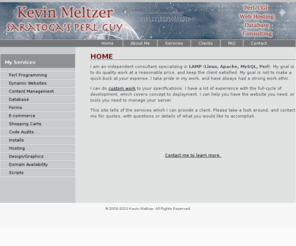 kevinmeltzer.com: Kevin Meltzer Perl/CGI Web Consulting
Perl Consultant, Perl Consulting, CGI Scripting, Mysql, Open Source, Web Applications, Programming, Consultant, CGI, cgi, CGI.pm, script, scripts, scripting, secure, security, credit card, process, transaction, development, programming, programmers, web design, Database, Data, Custom Software, Software, HTML, Javascript, XML, Unix, Linux, FreeBSD, HP-UX, AIX, DBM, MySQL, MSQL, Upload, Email, E-mail, Shopping Cart, Dynamic, Backend,  Databases, Apache, Web Server, Web Help, LAMP, Apache, CGI Programming, Saratoga, Saratoga Springs, New York, Upstate, SPA, Meltzer, Kevin, Kevin Meltzer, Perl Programming, Website Design, Flash, Albany, Lake George, web programming consultant, web programming consulting, cgi consultant