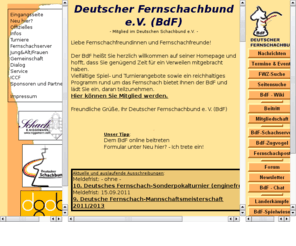 bdf-fernschachbund.de: Fernschach im Deutschen Fernschachbund (BdF)
Die Seite bietet alles rund um das Fernschach beim Deutschen Fernschachbund (BdF), Turniere, Download von Partien, Fernschach per E-Mail, auf dem Fernschachserver, per Fax und Post, chess960.