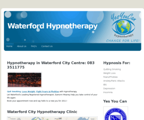 waterfordhypnotherapy.com: Waterford Hypnosis, Waterford Hypnotherapy Clinic | Call 083 3511775 | Hypnotherapy for Weight Loss & Quitting Smoking
Qualified Hypnotherapist in Waterford City Centre, Call 083 3511775 for confidential consulation on how to lose weight or quit smoking using safe & proven hypnotherapies.