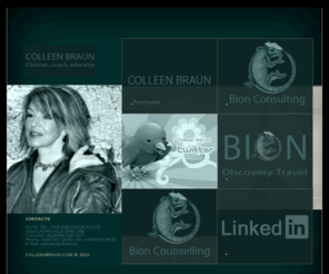 colleenbraun.com: COLLEEN BRAUN : CLINICIAN, COACH, EDUCATOR
COLLEEN BRAUN is a clinical psychologist, coach, educator, and organizational consultant with "been there" credentials as an intercultural communications specialist.  She completed Masters and Doctoral programs in Behavioural Medicine at the University of Cincinnati (Ohio) and received post-doctoral certification in family therapy through the Department of Psychiatry at the University of Cincinnati College of Medicine.  Her association with that institution continued in her capacity as a faculty member, administrator, researcher, and clinician affiliated with the Department of Pediatrics, Department of Psychiatry, and, subsequently, Center for Occupational Health.